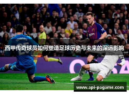 西甲传奇球员如何塑造足球历史与未来的深远影响