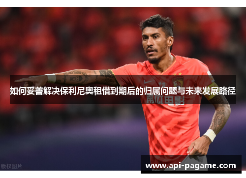 如何妥善解决保利尼奥租借到期后的归属问题与未来发展路径