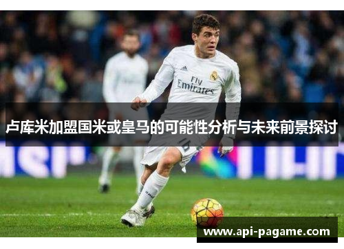 卢库米加盟国米或皇马的可能性分析与未来前景探讨