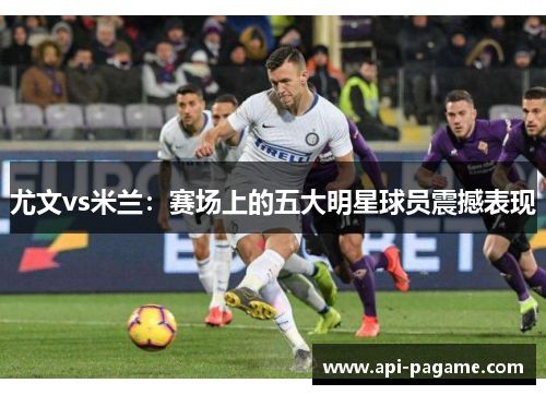 尤文vs米兰：赛场上的五大明星球员震撼表现