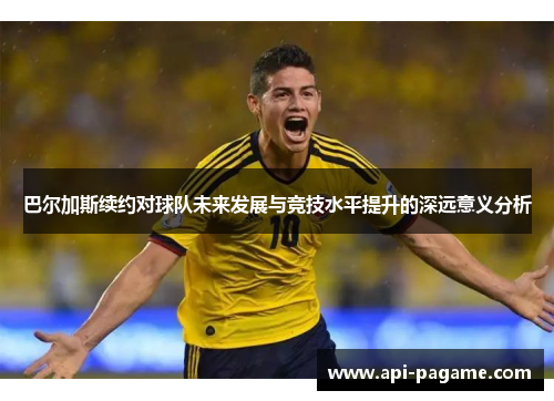 巴尔加斯续约对球队未来发展与竞技水平提升的深远意义分析