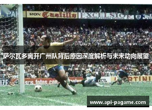 萨尔瓦多离开广州队背后原因深度解析与未来动向展望