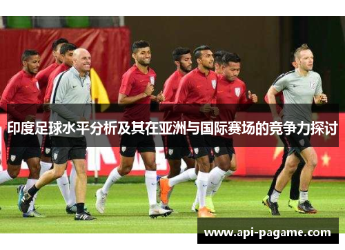 印度足球水平分析及其在亚洲与国际赛场的竞争力探讨