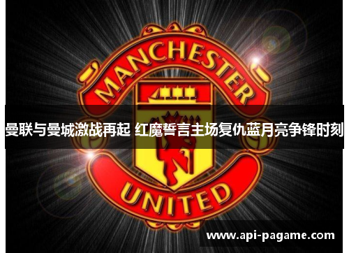 曼联与曼城激战再起 红魔誓言主场复仇蓝月亮争锋时刻