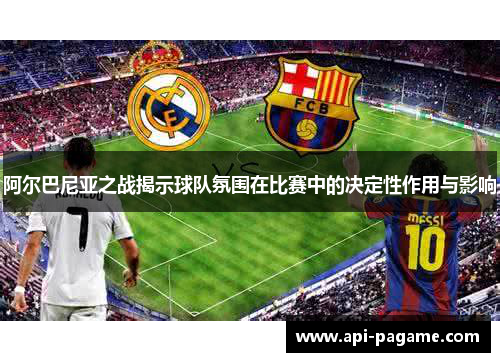 阿尔巴尼亚之战揭示球队氛围在比赛中的决定性作用与影响