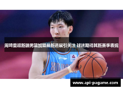 周琦重返新疆男篮加盟最新进展引关注 球迷期待其新赛季表现