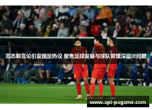 范志毅言论引发国足热议 聚焦足球发展与球队管理深层次问题