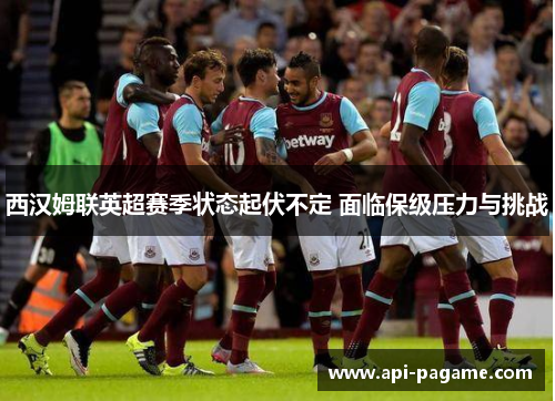 西汉姆联英超赛季状态起伏不定 面临保级压力与挑战