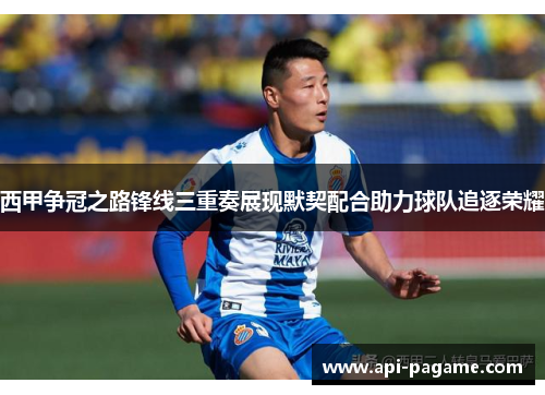 西甲争冠之路锋线三重奏展现默契配合助力球队追逐荣耀