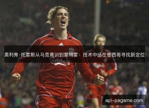 奥利弗·托雷斯从马竞青训到蒙特雷：技术中场在墨西哥寻找新定位